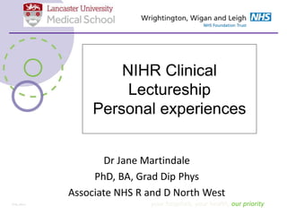 NIHR Clinical
Lectureship
Personal experiences
Dr Jane Martindale
PhD, BA, Grad Dip Phys
Associate NHS R and D North West
your hospitals, your health, our priorityST05_Mar12
 