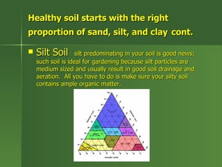 Healthy soil starts with the right
proportion of sand, silt, and clay cont.

   Silt Soil       silt predominating in your soil is good news;
    such soil is ideal for gardening because silt particles are
    medium sized and usually result in good soil drainage and
    aeration. All you have to do is make sure your silty soil
    contains ample organic matter.
 