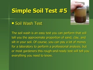 Simple Soil Test #5

   Soil Wash Test

The soil wash is an easy test you can perform that will
tell you the approximate proportion of sand, clay, and
silt in your soil. Of course, you can pay a lot of money
for a laboratory to perform a professional analysis, but
or most gardeners this rough-and-ready test will tell you
everything you need to know.
 