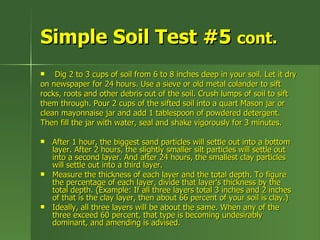 Simple Soil Test #5 cont.
   Dig 2 to 3 cups of soil from 6 to 8 inches deep in your soil. Let it dry
on newspaper for 24 hours. Use a sieve or old metal colander to sift
rocks, roots and other debris out of the soil. Crush lumps of soil to sift
them through. Pour 2 cups of the sifted soil into a quart Mason jar or
clean mayonnaise jar and add 1 tablespoon of powdered detergent.
Then fill the jar with water, seal and shake vigorously for 3 minutes.

   After 1 hour, the biggest sand particles will settle out into a bottom
    layer. After 2 hours, the slightly smaller silt particles will settle out
    into a second layer. And after 24 hours, the smallest clay particles
    will settle out into a third layer.
   Measure the thickness of each layer and the total depth. To figure
    the percentage of each layer, divide that layer's thickness by the
    total depth. (Example: If all three layers total 3 inches and 2 inches
    of that is the clay layer, then about 66 percent of your soil is clay.)
   Ideally, all three layers will be about the same. When any of the
    three exceed 60 percent, that type is becoming undesirably
    dominant, and amending is advised.
 