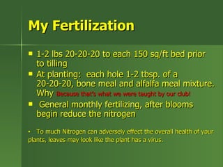 My Fertilization
   1-2 lbs 20-20-20 to each 150 sq/ft bed prior
    to tilling
   At planting: each hole 1-2 tbsp. of a
    20-20-20, bone meal and alfalfa meal mixture.
    Why Because that’s what we were taught by our club!
    General monthly fertilizing, after blooms
    begin reduce the nitrogen
•  To much Nitrogen can adversely effect the overall health of your
plants, leaves may look like the plant has a virus.
 