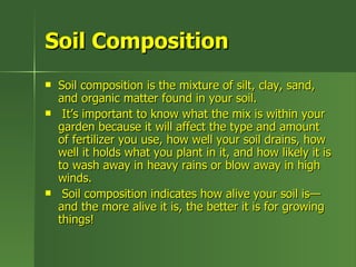 Soil Composition
   Soil composition is the mixture of silt, clay, sand,
    and organic matter found in your soil.
    It’s important to know what the mix is within your
    garden because it will affect the type and amount
    of fertilizer you use, how well your soil drains, how
    well it holds what you plant in it, and how likely it is
    to wash away in heavy rains or blow away in high
    winds.
    Soil composition indicates how alive your soil is—
    and the more alive it is, the better it is for growing
    things!
 