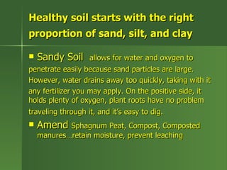 Healthy soil starts with the right
proportion of sand, silt, and clay

   Sandy Soil     allows for water and oxygen to
penetrate easily because sand particles are large.
However, water drains away too quickly, taking with it
any fertilizer you may apply. On the positive side, it
holds plenty of oxygen, plant roots have no problem
traveling through it, and it’s easy to dig.
   Amend Sphagnum Peat, Compost, Composted
    manures…retain moisture, prevent leaching
 