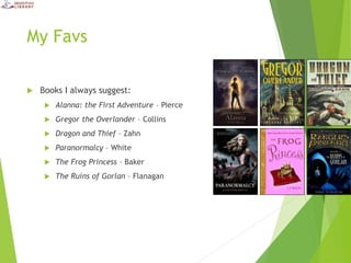 My Favs
 Books I always suggest:
 Alanna: the First Adventure – Pierce
 Gregor the Overlander – Collins
 Dragon and Thief – Zahn
 Paranormalcy – White
 The Frog Princess – Baker
 The Ruins of Gorlan – Flanagan
 