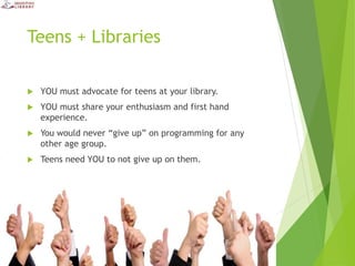 Teens + Libraries
 YOU must advocate for teens at your library.
 YOU must share your enthusiasm and first hand
experience.
 You would never “give up” on programming for any
other age group.
 Teens need YOU to not give up on them.
 