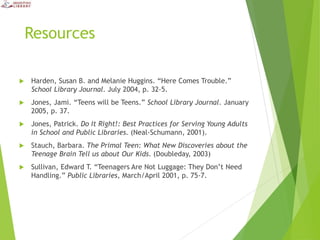 Resources
 Harden, Susan B. and Melanie Huggins. “Here Comes Trouble.”
School Library Journal. July 2004, p. 32-5.
 Jones, Jami. “Teens will be Teens.” School Library Journal. January
2005, p. 37.
 Jones, Patrick. Do It Right!: Best Practices for Serving Young Adults
in School and Public Libraries. (Neal-Schumann, 2001).
 Stauch, Barbara. The Primal Teen: What New Discoveries about the
Teenage Brain Tell us about Our Kids. (Doubleday, 2003)
 Sullivan, Edward T. “Teenagers Are Not Luggage: They Don’t Need
Handling.” Public Libraries, March/April 2001, p. 75-7.
 