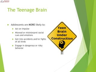 The Teenage Brain
 Adolescents are MORE likely to:
 Act on impulse
 Misread or misinterpret social
cues and emotions
 Get into accidents and/or fights
of all kinds
 Engage in dangerous or risky
behavior
 
