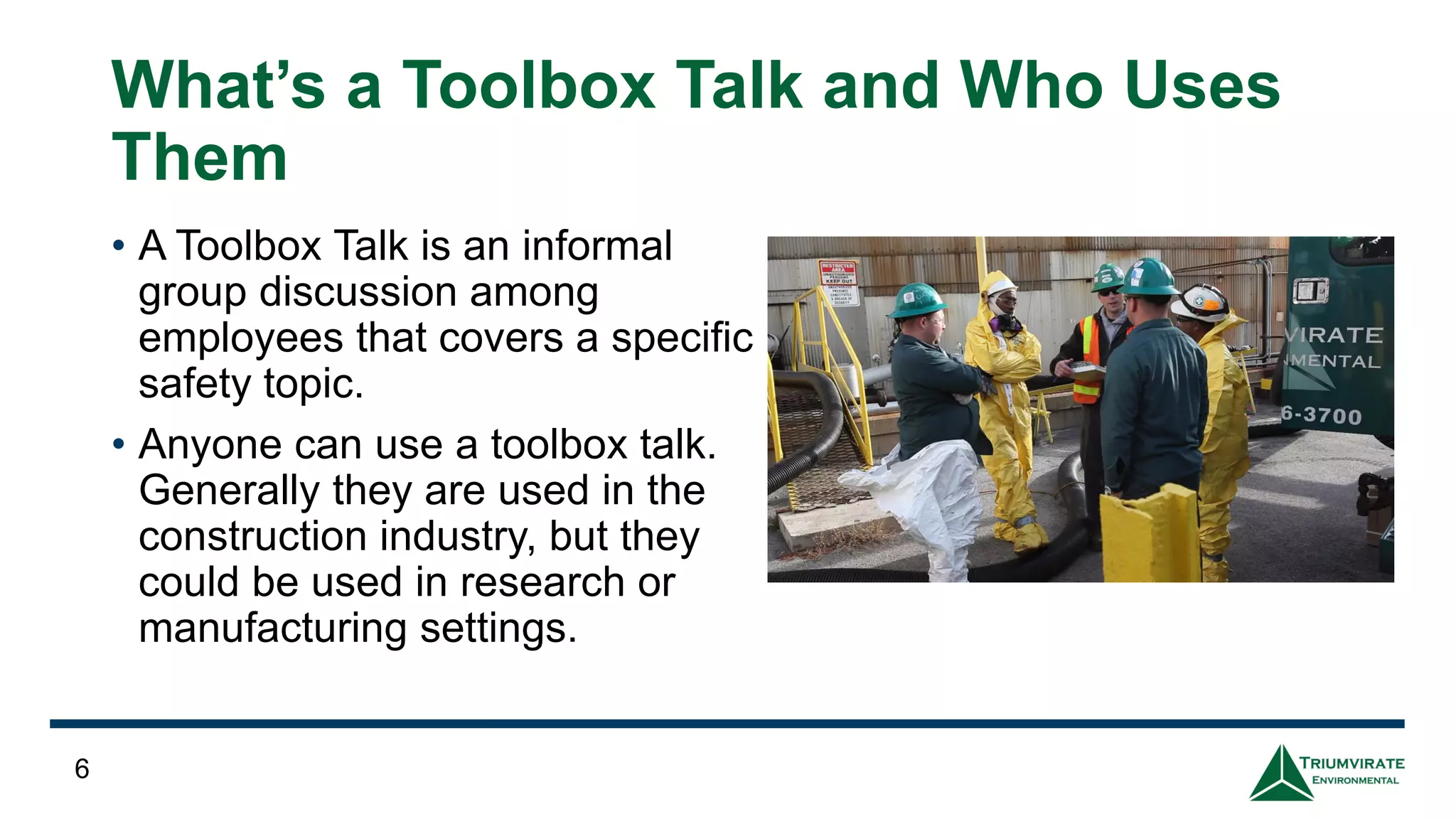 What’s a Toolbox Talk and Who Uses
Them
• A Toolbox Talk is an informal
group discussion among
employees that covers a specific
safety topic.
• Anyone can use a toolbox talk.
Generally they are used in the
construction industry, but they
could be used in research or
manufacturing settings.
6
 
