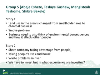 Group 5 (Abeje Eshete, Tesfaye Gashaw, Mengisteab
Teshome, Shibre Bekele)
Story 1:
• Land use in the area is changed from smallholder area to
charcoal business
• Smoke problem
• Business need to also think of environmental consequences
and how it affects other people
Story 2
• Share company taking advantage from people,
• Taking people’s lives and house
• Waste problems in river
• We have to invest but in what expense we are investing?
 