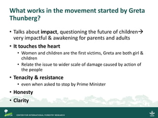 What works in the movement started by Greta
Thunberg?
• Talks about impact, questioning the future of children→
very impactful & awakening for parents and adults
• It touches the heart
• Women and children are the first victims, Greta are both girl &
children
• Relate the issue to wider scale of damage caused by action of
the people
• Tenacity & resistance
• even when asked to stop by Prime Minister
• Honesty
• Clarity
 
