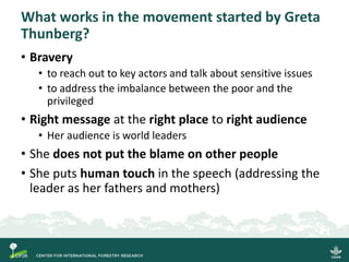 What works in the movement started by Greta
Thunberg?
• Bravery
• to reach out to key actors and talk about sensitive issues
• to address the imbalance between the poor and the
privileged
• Right message at the right place to right audience
• Her audience is world leaders
• She does not put the blame on other people
• She puts human touch in the speech (addressing the
leader as her fathers and mothers)
 