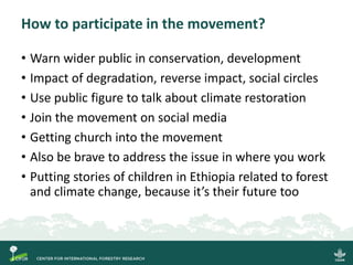 How to participate in the movement?
• Warn wider public in conservation, development
• Impact of degradation, reverse impact, social circles
• Use public figure to talk about climate restoration
• Join the movement on social media
• Getting church into the movement
• Also be brave to address the issue in where you work
• Putting stories of children in Ethiopia related to forest
and climate change, because it’s their future too
 