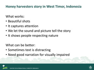 Honey harvesters story in West Timor, Indonesia
What works:
• Beautiful shots
• It captures attention
• We let the sound and picture tell the story
• It shows people respecting nature
What can be better:
• Sometimes text is distracting
• Need good narration for visually impaired
 