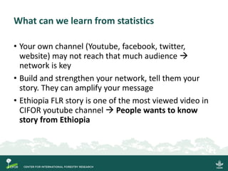 What can we learn from statistics
• Your own channel (Youtube, facebook, twitter,
website) may not reach that much audience →
network is key
• Build and strengthen your network, tell them your
story. They can amplify your message
• Ethiopia FLR story is one of the most viewed video in
CIFOR youtube channel → People wants to know
story from Ethiopia
 