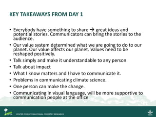 KEY TAKEAWAYS FROM DAY 1
• Everybody have something to share → great ideas and
potential stories. Communicators can bring the stories to the
audience.
• Our value system determined what we are going to do to our
planet. Our value affects our planet. Values need to be
reshaped positively.
• Talk simply and make it understandable to any person
• Talk about impact
• What I know matters and I have to communicate it.
• Problems in communicating climate science.
• One person can make the change.
• Communicating in visual language, will be more supportive to
communication people at the office
 
