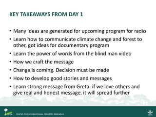 KEY TAKEAWAYS FROM DAY 1
• Many ideas are generated for upcoming program for radio
• Learn how to communicate climate change and forest to
other, got ideas for documentary program
• Learn the power of words from the blind man video
• How we craft the message
• Change is coming. Decision must be made
• How to develop good stories and messages
• Learn strong message from Greta: if we love others and
give real and honest message, it will spread further
 