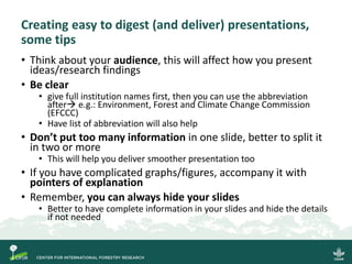 Creating easy to digest (and deliver) presentations,
some tips
• Think about your audience, this will affect how you present
ideas/research findings
• Be clear
• give full institution names first, then you can use the abbreviation
after→ e.g.: Environment, Forest and Climate Change Commission
(EFCCC)
• Have list of abbreviation will also help
• Don’t put too many information in one slide, better to split it
in two or more
• This will help you deliver smoother presentation too
• If you have complicated graphs/figures, accompany it with
pointers of explanation
• Remember, you can always hide your slides
• Better to have complete information in your slides and hide the details
if not needed
 