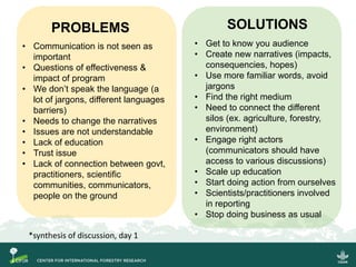 PROBLEMS
• Communication is not seen as
important
• Questions of effectiveness &
impact of program
• We don’t speak the language (a
lot of jargons, different languages
barriers)
• Needs to change the narratives
• Issues are not understandable
• Lack of education
• Trust issue
• Lack of connection between govt,
practitioners, scientific
communities, communicators,
people on the ground
SOLUTIONS
• Get to know you audience
• Create new narratives (impacts,
consequencies, hopes)
• Use more familiar words, avoid
jargons
• Find the right medium
• Need to connect the different
silos (ex. agriculture, forestry,
environment)
• Engage right actors
(communicators should have
access to various discussions)
• Scale up education
• Start doing action from ourselves
• Scientists/practitioners involved
in reporting
• Stop doing business as usual
*synthesis of discussion, day 1
 