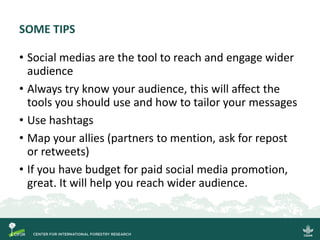 SOME TIPS
• Social medias are the tool to reach and engage wider
audience
• Always try know your audience, this will affect the
tools you should use and how to tailor your messages
• Use hashtags
• Map your allies (partners to mention, ask for repost
or retweets)
• If you have budget for paid social media promotion,
great. It will help you reach wider audience.
 