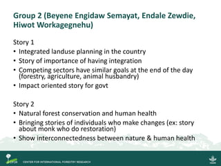 Group 2 (Beyene Engidaw Semayat, Endale Zewdie,
Hiwot Workagegnehu)
Story 1
• Integrated landuse planning in the country
• Story of importance of having integration
• Competing sectors have similar goals at the end of the day
(forestry, agriculture, animal husbandry)
• Impact oriented story for govt
Story 2
• Natural forest conservation and human health
• Bringing stories of individuals who make changes (ex: story
about monk who do restoration)
• Show interconnectedness between nature & human health
 