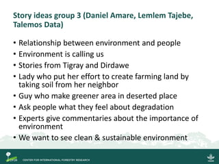 Story ideas group 3 (Daniel Amare, Lemlem Tajebe,
Talemos Data)
• Relationship between environment and people
• Environment is calling us
• Stories from Tigray and Dirdawe
• Lady who put her effort to create farming land by
taking soil from her neighbor
• Guy who make greener area in deserted place
• Ask people what they feel about degradation
• Experts give commentaries about the importance of
environment
• We want to see clean & sustainable environment
 