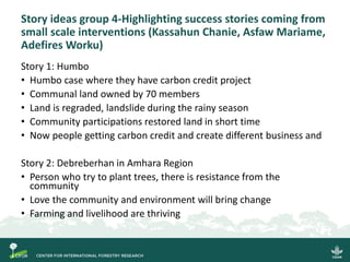 Story ideas group 4-Highlighting success stories coming from
small scale interventions (Kassahun Chanie, Asfaw Mariame,
Adefires Worku)
Story 1: Humbo
• Humbo case where they have carbon credit project
• Communal land owned by 70 members
• Land is regraded, landslide during the rainy season
• Community participations restored land in short time
• Now people getting carbon credit and create different business and
Story 2: Debreberhan in Amhara Region
• Person who try to plant trees, there is resistance from the
community
• Love the community and environment will bring change
• Farming and livelihood are thriving
 