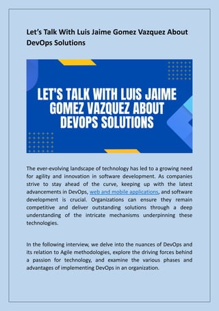 Let’s Talk With Luis Jaime Gomez Vazquez About
DevOps Solutions
The ever-evolving landscape of technology has led to a growing need
for agility and innovation in software development. As companies
strive to stay ahead of the curve, keeping up with the latest
advancements in DevOps, web and mobile applications, and software
development is crucial. Organizations can ensure they remain
competitive and deliver outstanding solutions through a deep
understanding of the intricate mechanisms underpinning these
technologies.
In the following interview, we delve into the nuances of DevOps and
its relation to Agile methodologies, explore the driving forces behind
a passion for technology, and examine the various phases and
advantages of implementing DevOps in an organization.
 