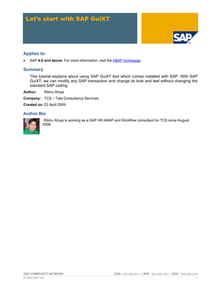 Let’s start with SAP GuiXT 
Applies to: 
• 
SAP 4.6 and above. For more information, visit the ABAP homepage. 
Summary 
This tutorial explains about using SAP GuiXT tool which comes installed with SAP. With SAP GuiXT, we can modify any SAP transaction and change its look and feel without changing the standard SAP coding. 
Author: Ribhu Ahuja 
Company: TCS – Tata Consultancy Services 
Created on: 22 April 2009 
Author Bio 
Ribhu Ahuja is working as a SAP HR ABAP and Workflow consultant for TCS since August 2006. 
SAP COMMUNITY NETWORK SDN - sdn.sap.com | BPX - bpx.sap.com | BOC - boc.sap.com 
© 2009 SAP AG 1 
 