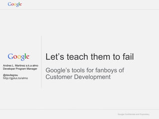 Google Confidential and Proprietary
Let’s teach them to fail
Google’s tools for fanboys of
Customer Development
Andres L. Martinez a.k.a almo
Developer Program Manager
@davilagrau
http://gplus.to/almo
 