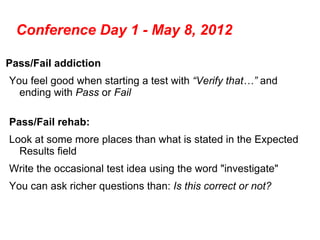 Conference Day 1 - May 8, 2012

Pass/Fail addiction
You feel good when starting a test with “Verify that…” and
  ending with Pass or Fail

Pass/Fail rehab:
Look at some more places than what is stated in the Expected
  Results field
Write the occasional test idea using the word "investigate"
You can ask richer questions than: Is this correct or not?
 