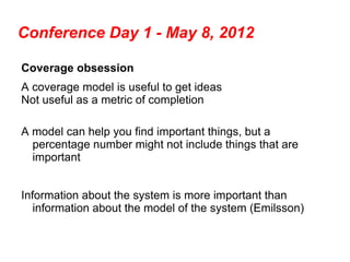 Conference Day 1 - May 8, 2012

Coverage obsession
A coverage model is useful to get ideas
Not useful as a metric of completion

A model can help you find important things, but a
  percentage number might not include things that are
  important


Information about the system is more important than
   information about the model of the system (Emilsson)
 