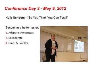 Conference Day 2 - May 9, 2012

Huib Schoots - "So You Think You Can Test?"


Becoming a better tester:
1. Adapt to the context
2. Collaborate
3. Learn & practice
 