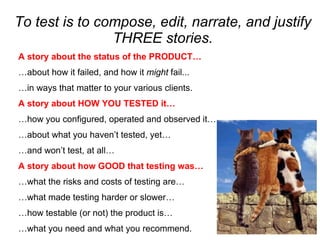 To test is to compose, edit, narrate, and justify
                THREE stories.
A story about the status of the PRODUCT…
…about how it failed, and how it might fail...
…in ways that matter to your various clients.
A story about HOW YOU TESTED it…
…how you configured, operated and observed it…
…about what you haven’t tested, yet…
…and won’t test, at all…
A story about how GOOD that testing was…
…what the risks and costs of testing are…
…what made testing harder or slower…
…how testable (or not) the product is…
…what you need and what you recommend.
 