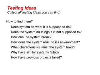 Testing Ideas
Collect all testing ideas you can find!

How to find them?
  Does system do what it is suppose to do?
  Does the system do things it is not supposed to?
  How can the system break?
  How does the system react to it’s environment?
  What characteristics must the system have?
  Why have similar systems failed?
  How have previous projects failed?
 