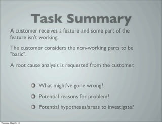 A customer receives a feature and some part of the
feature isn't working.
The customer considers the non-working parts to be
"basic".
A root cause analysis is requested from the customer.
What might've gone wrong?
Potential reasons for problem?
Potential hypotheses/areas to investigate?
Task Summary
Thursday, May 23, 13
 
