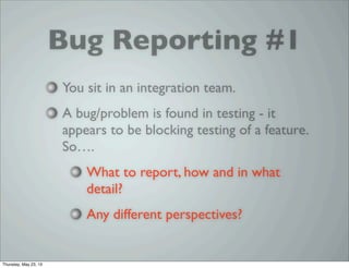 Bug Reporting #1
You sit in an integration team.
A bug/problem is found in testing - it
appears to be blocking testing of a feature.
So….
What to report, how and in what
detail?
Any different perspectives?
Thursday, May 23, 13
 