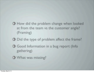 How did the problem change when looked
at from the team vs the customer angle?
(Framing)
Did the type of problem affect the frame?
Good Information in a bug report (Info
gathering)
What was missing?
Thursday, May 23, 13
 