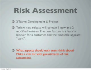Risk Assessment
2 Teams: Development & Project
Task:A new release will contain 1 new and 2
modiﬁed features.The new feature is a launch-
blocker for a customer and the timescale appears
“tight”.
What aspects should each team think about?
Make a risk list with guesstimates of risk
assessment.
Thursday, May 23, 13
 
