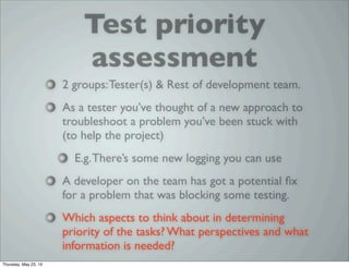 Test priority
assessment
2 groups:Tester(s) & Rest of development team.
As a tester you’ve thought of a new approach to
troubleshoot a problem you’ve been stuck with
(to help the project)
E.g.There’s some new logging you can use
A developer on the team has got a potential ﬁx
for a problem that was blocking some testing.
Which aspects to think about in determining
priority of the tasks? What perspectives and what
information is needed?
Thursday, May 23, 13
 