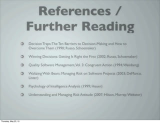 References /
Further Reading
Decision Traps:The Ten Barriers to Decision-Making and How to
Overcome Them (1990; Russo, Schoemaker)
Winning Decisions: Getting It Right the First (2002; Russo, Schoemaker)
Quality Software Management,Vol. 3: Congruent Action (1994;Weinberg)
Waltzing With Bears: Managing Risk on Software Projects (2003; DeMarco,
Lister)
Psychology of Intelligence Analysis (1999; Heuer)
Understanding and Managing Risk Attitude (2007; Hilson, Murray-Webster)
Thursday, May 23, 13
 