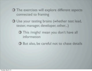 The exercises will explore different aspects
connected to framing
Use your testing brains (whether test lead,
tester, manager, developer, other...)
This /might/ mean you don’t have all
information
But also, be careful not to chase details
Thursday, May 23, 13
 