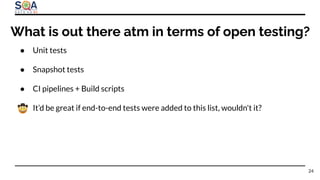 ● Unit tests
● Snapshot tests
● CI pipelines + Build scripts
● It’d be great if end-to-end tests were added to this list, wouldn't it?
24
What is out there atm in terms of open testing?
 