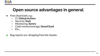 ● Free cloud tools, e.g.:
○ CI: Github Actions
○ Security: Snyk
○ Monitoring: Sentry
○ Code review/coverage: SonarCloud
○ Etc…
● Bug reports are «dropping from the clouds»
26
Open source advantages in general
 