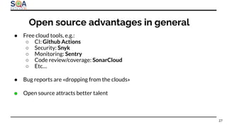 ● Free cloud tools, e.g.:
○ CI: Github Actions
○ Security: Snyk
○ Monitoring: Sentry
○ Code review/coverage: SonarCloud
○ Etc…
● Bug reports are «dropping from the clouds»
● Open source attracts better talent
27
Open source advantages in general
 