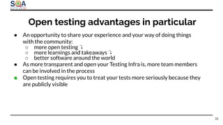 ● An opportunity to share your experience and your way of doing things
with the community:
○ more open testing ↴
○ more learnings and takeaways ↴
○ better software around the world
● As more transparent and open your Testing Infra is, more team members
can be involved in the process
● Open testing requires you to treat your tests more seriously because they
are publicly visible
Open testing advantages in particular
31
 