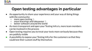 ● An opportunity to share your experience and your way of doing things
with the community:
○ more open testing ↴
○ more learnings and takeaways ↴
○ better software around the world
● As more transparent and open your Testing Infra is, more team members
can be involved in the process
● Open testing requires you to treat your tests more seriously because they
are publicly visible
● A possibility to expose your Testing Infra for the customers so that they
could test their custom stuff by themselves
Open testing advantages in particular
32
 