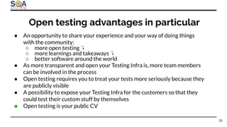 ● An opportunity to share your experience and your way of doing things
with the community:
○ more open testing ↴
○ more learnings and takeaways ↴
○ better software around the world
● As more transparent and open your Testing Infra is, more team members
can be involved in the process
● Open testing requires you to treat your tests more seriously because they
are publicly visible
● A possibility to expose your Testing Infra for the customers so that they
could test their custom stuff by themselves
● Open testing is your public CV
Open testing advantages in particular
33
 