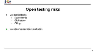 ● Credential leaks
○ Source code
○ Git history
○ CI logs
● Backdoors on production builds
Open testing risks
36
 