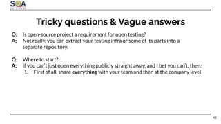 Q: Is open-source project a requirement for open testing?
A: Not really, you can extract your testing infra or some of its parts into a
separate repository.
Q: Where to start?
A: If you can’t just open everything publicly straight away, and I bet you can’t, then:
1. First of all, share everything with your team and then at the company level
Tricky questions & Vague answers
42
 