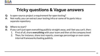 Q: Is open-source project a requirement for open testing?
A: Not really, you can extract your testing infra or some of its parts into a
separate repository.
Q: Where to start?
A: If you can’t just open everything publicly straight away, and I bet you can’t, then:
1. First of all, share everything with your team and then at the company level
2. Then, for instance, share test reports, coverage percentage or even some
internal frameworks/tooling publicly
Tricky questions & Vague answers
43
 